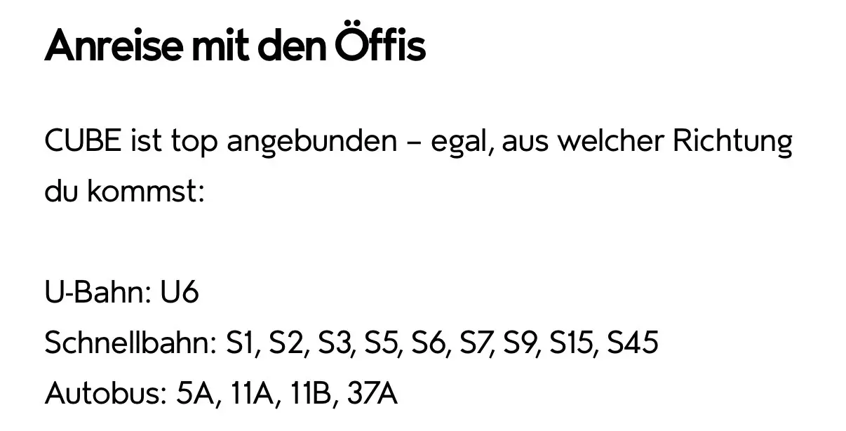Anreise mit dem Öffis. CUBE ist top angebunden - egal, aus welcher Richtung du kommst. U-Bahn: U6, Schnellbahn: S1, S2, S3, S5, S6, S7, S9, S15, S45. Autobus: 5A, 11A, 11B, 37A
